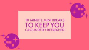 10 MINUTE MINI BREAKS TO KEEP YOU GROUNDED + REFRESHED